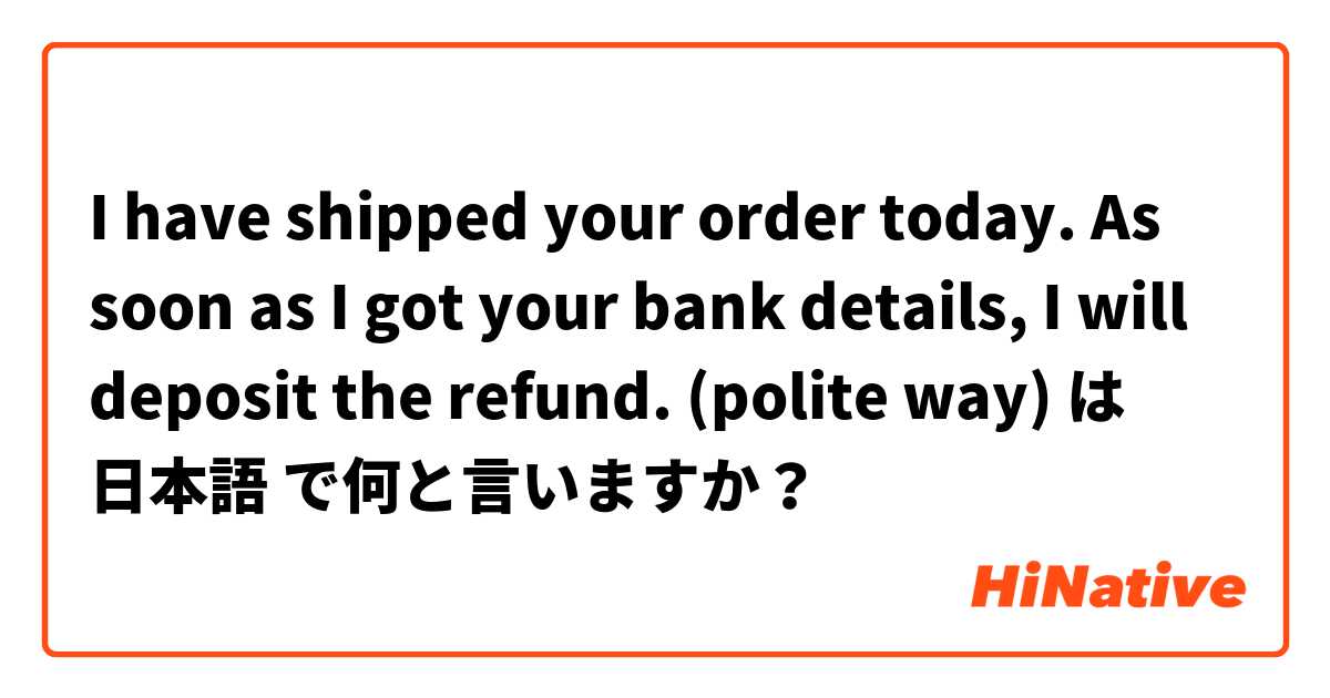 I have shipped your order today. As soon as I got your bank details, I will deposit the refund.

(polite way) は 日本語 で何と言いますか？