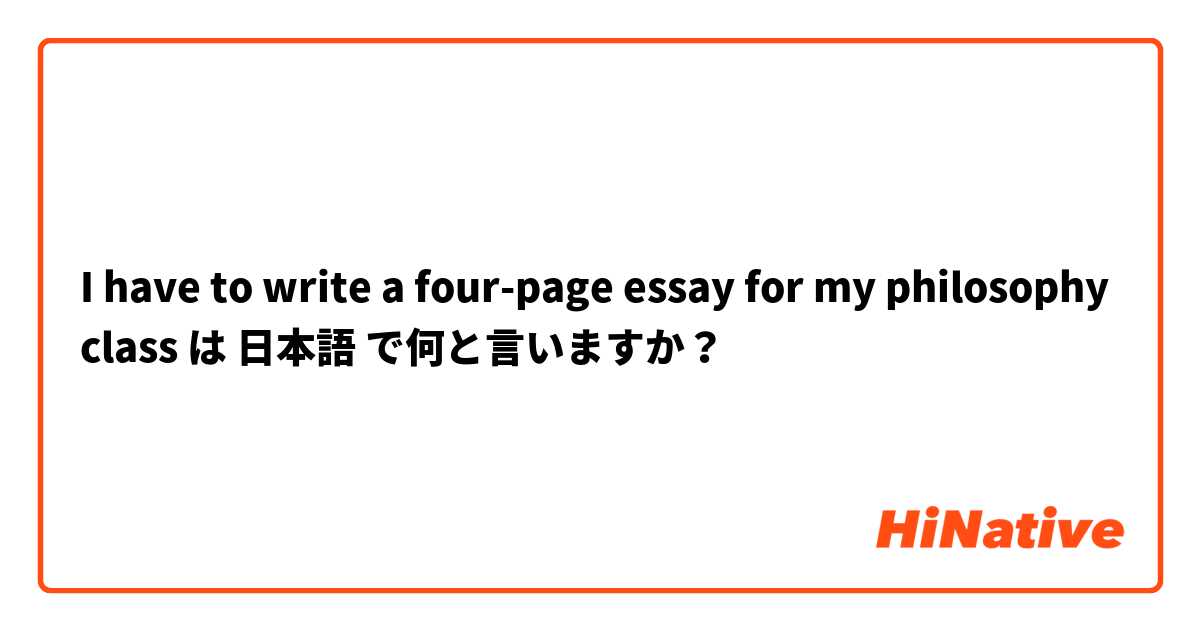 I have to write a four-page essay for my philosophy class は 日本語 で何と言いますか？
