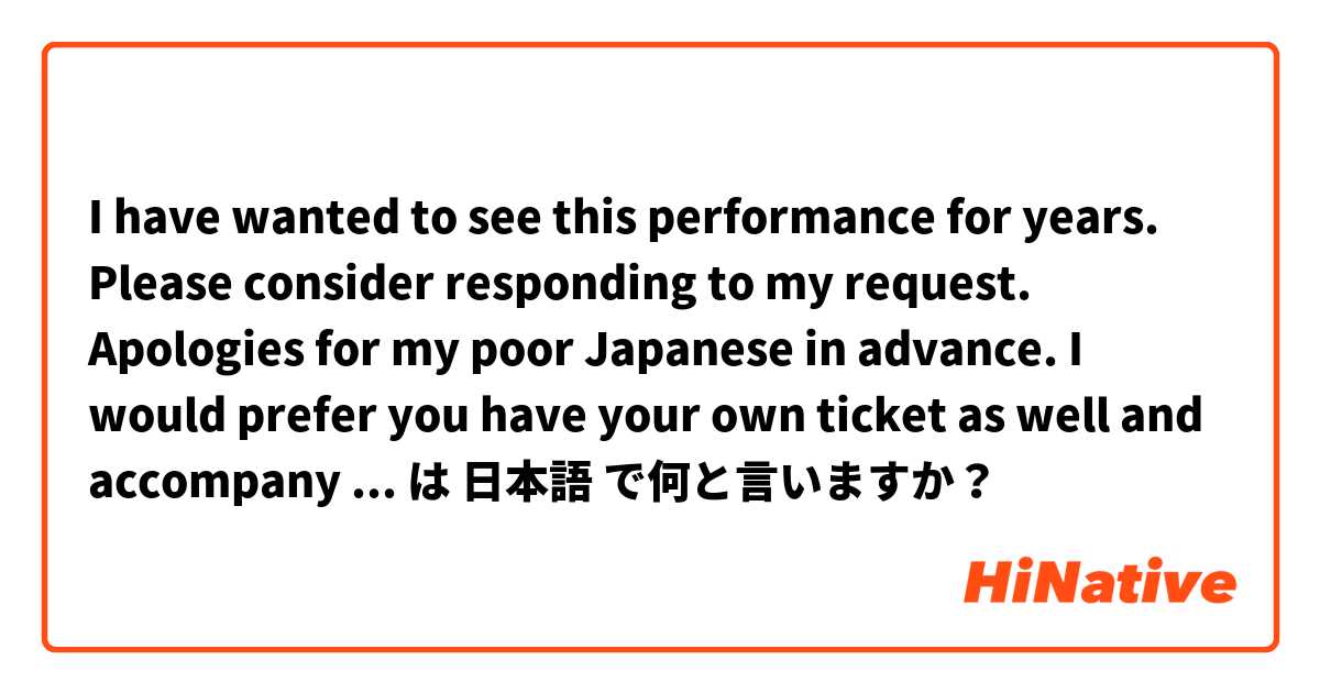 I have wanted to see this performance for years. Please consider responding to my request. Apologies for my poor Japanese in advance.  I would prefer you have your own ticket as well and accompany me to avoid any problems. Money is no issue. は 日本語 で何と言いますか？
