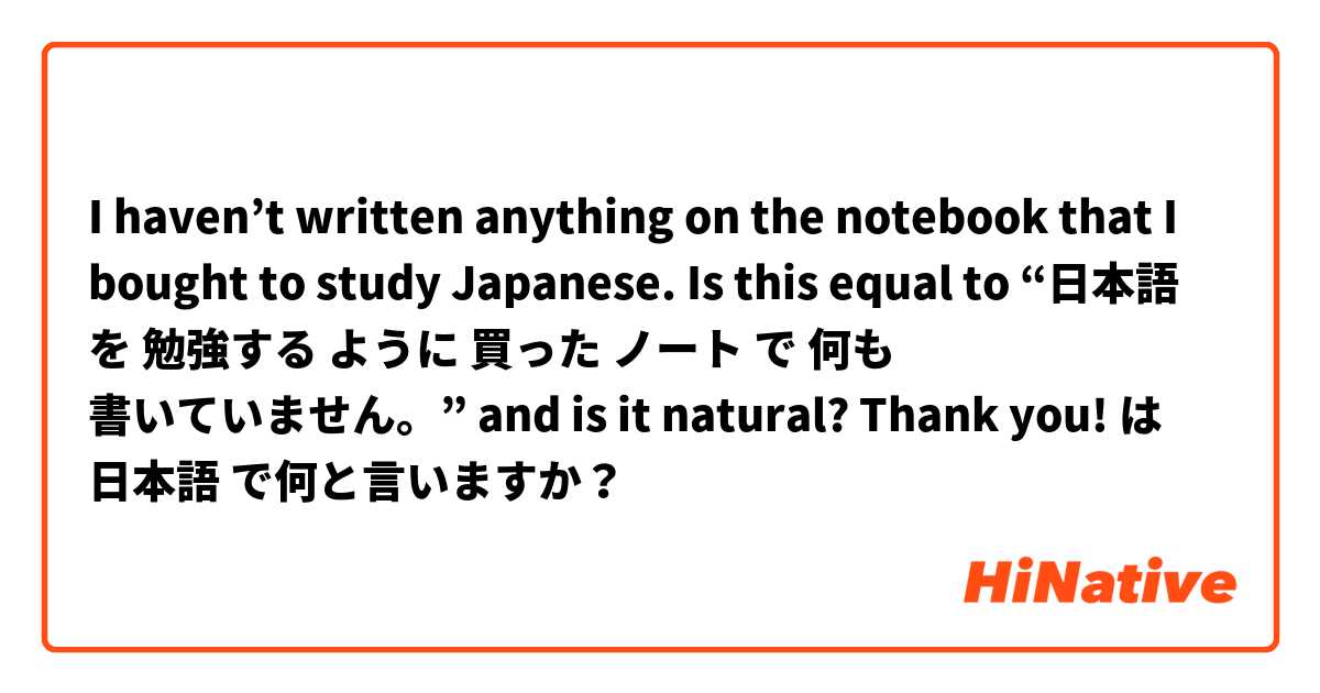 I haven’t written anything on the notebook that I bought to study Japanese. Is this equal to “日本語 を 勉強する ように 買った ノート で 何も 書いていません。” and is it natural? Thank you!  は 日本語 で何と言いますか？