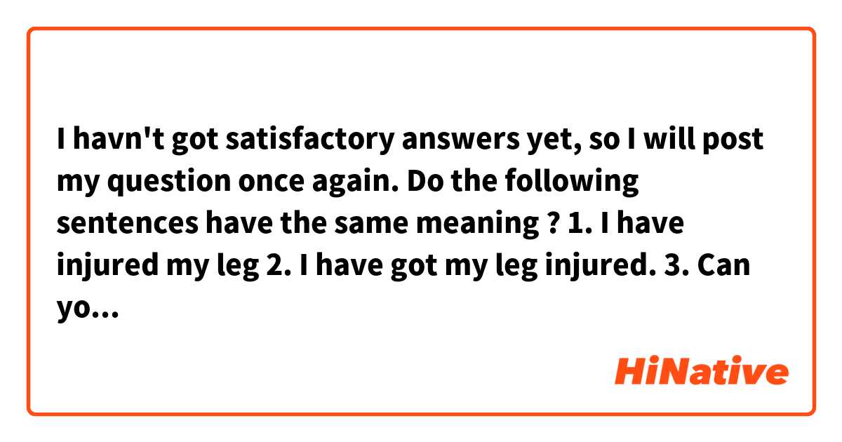 I havn't got satisfactory answers yet, so I will post my question once again.

Do the following sentences have the same meaning ?

1. I have injured my leg 
2. I have got my leg injured.

3. Can you fix it?
4. Can you get it fixed?