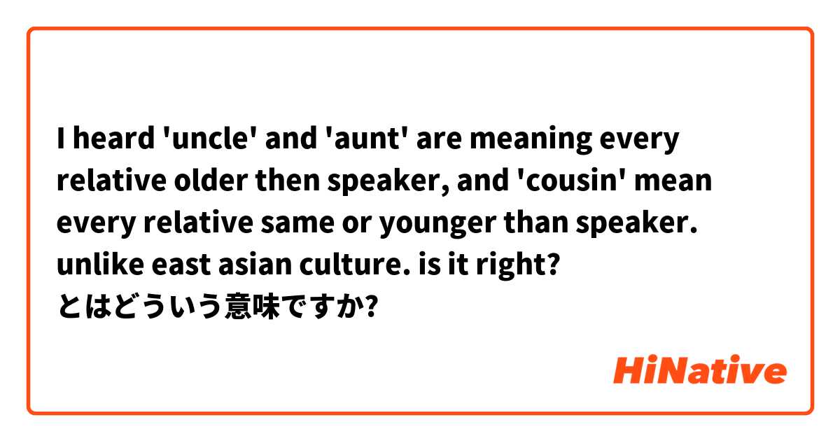 I heard 'uncle' and 'aunt' are meaning every relative older then speaker, and 'cousin' mean every relative same or younger than speaker. unlike east asian culture. is it right? とはどういう意味ですか?