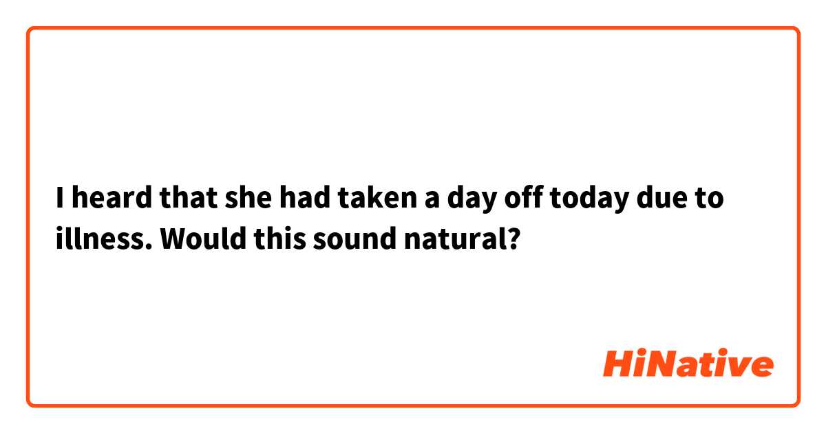 I heard that she had taken a day off today due to illness.
Would this sound natural?