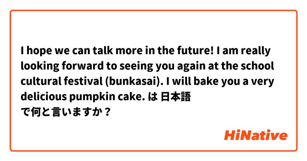 I hope we can talk more in the future! I am really looking forward to seeing you again at the school cultural festival (bunkasai). I will bake you a very delicious pumpkin cake.  は 日本語 で何と言いますか？