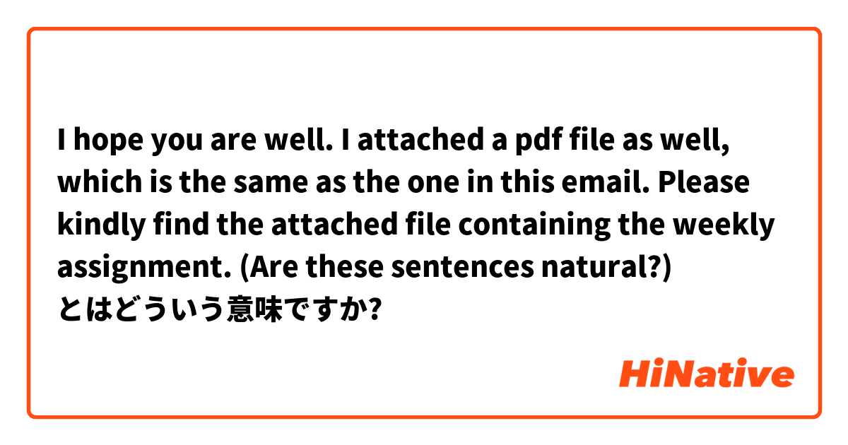  I hope you are well. I attached a pdf file as well, which is the same as the one in this email. Please kindly find the attached file containing the weekly assignment. (Are these sentences natural?) とはどういう意味ですか?