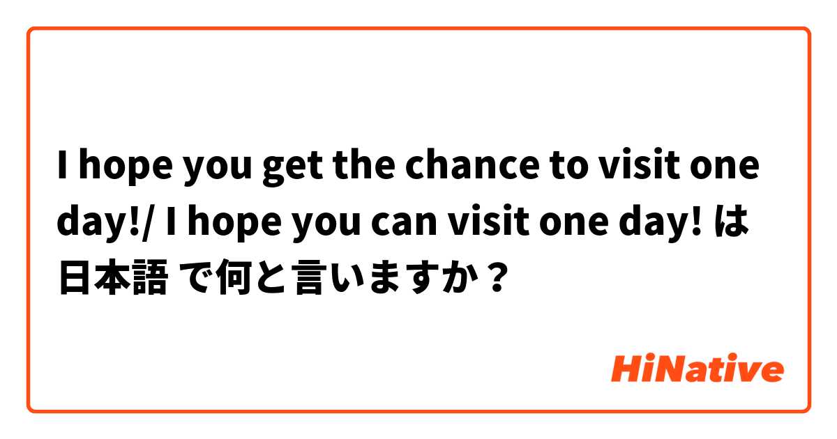 I hope you get the chance to visit one day!/ I hope you can visit one day! は 日本語 で何と言いますか？
