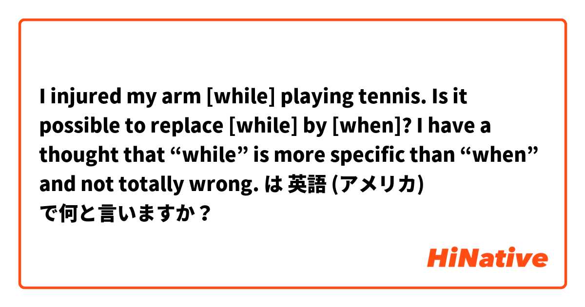 I injured my arm [while] playing tennis.

Is it possible to replace [while] by [when]? 

I have a thought that “while” is more specific than “when” and not totally wrong. は 英語 (アメリカ) で何と言いますか？