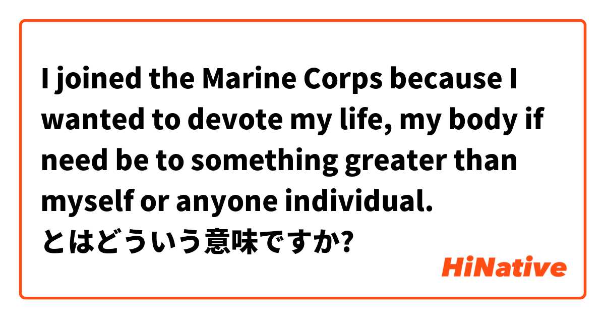 I joined the Marine Corps because I wanted to devote my life, my body if need be to something greater than myself or anyone individual. とはどういう意味ですか?