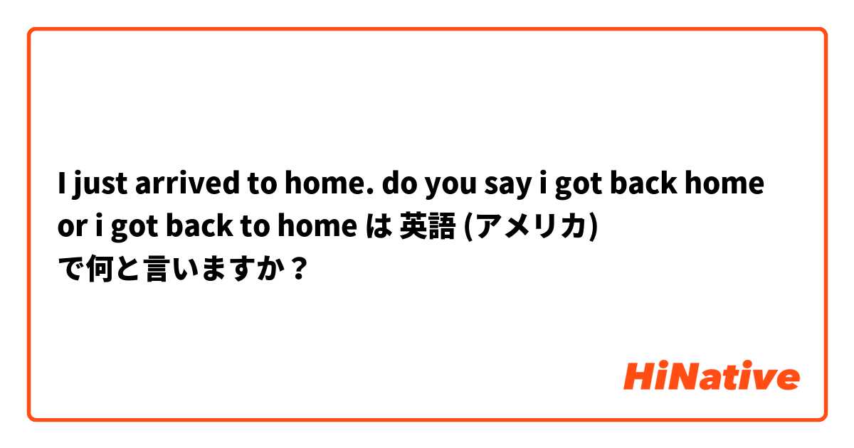 I just arrived to home. do you say i got back home or i got back to home は 英語 (アメリカ) で何と言いますか？