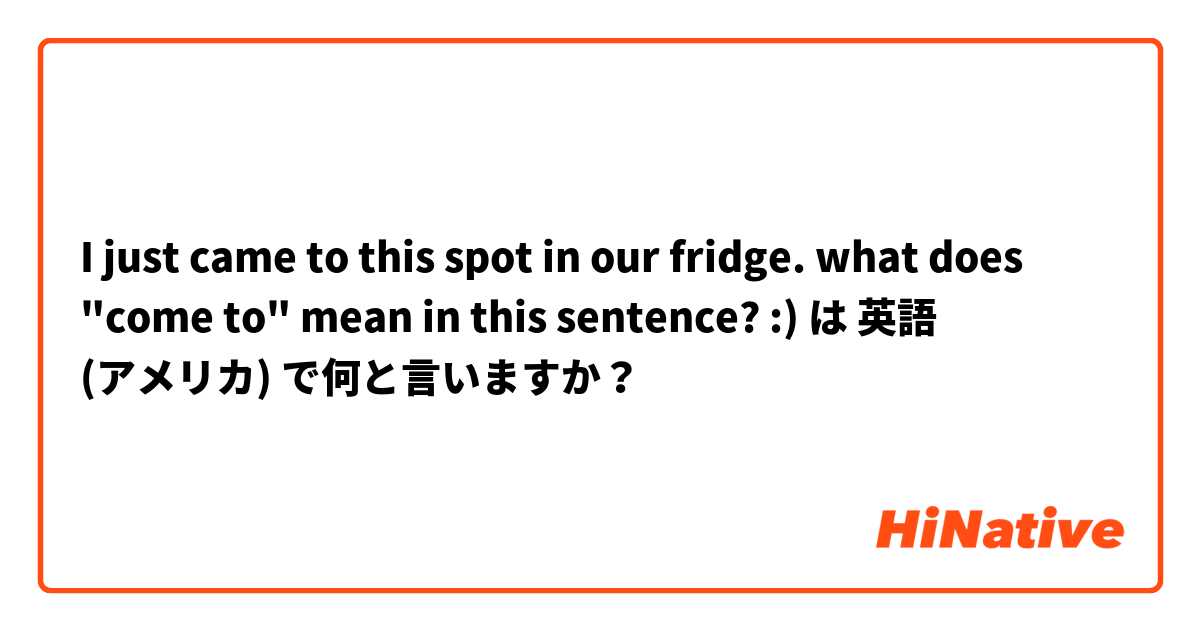 I just came to this spot in our fridge. 
what does "come to" mean in this sentence? :) は 英語 (アメリカ) で何と言いますか？