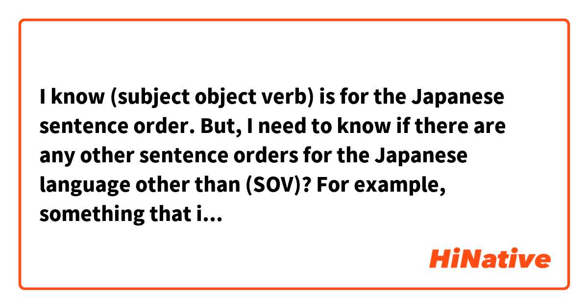 I know (subject object verb) is for the Japanese sentence order. But, I need to know if there are any other sentence orders for the Japanese language other than (SOV)? For example, something that includes adjectives, nouns, time, place etc