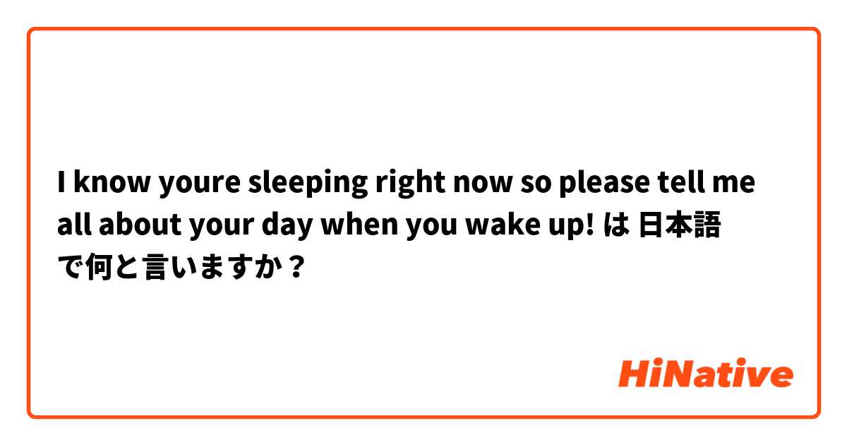 I know youre sleeping right now so please tell me all about your day when you wake up! は 日本語 で何と言いますか？