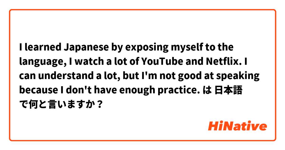 I learned Japanese by exposing myself to the language, I watch a lot of YouTube and Netflix. I can understand a lot, but I'm not good at speaking because I don't have enough practice. は 日本語 で何と言いますか？
