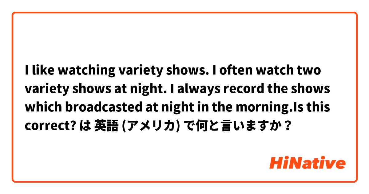 I like watching variety shows. I often watch two variety shows at night. I always record the shows which broadcasted at night in the morning.Is this correct? は 英語 (アメリカ) で何と言いますか？