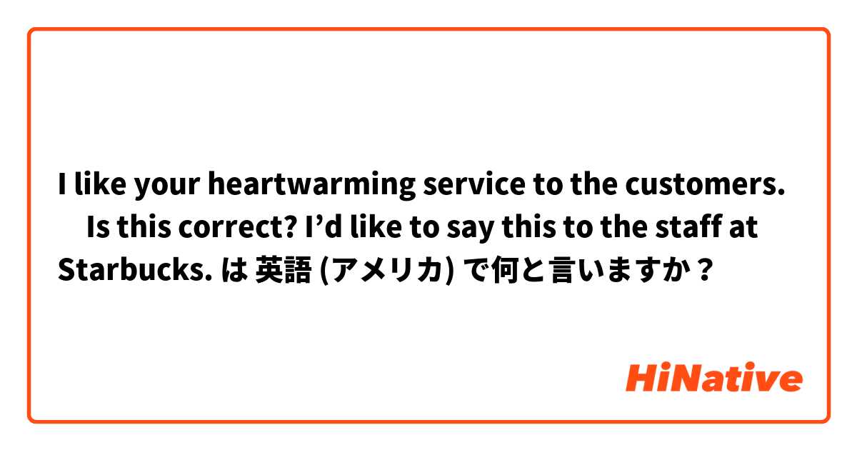 I like your heartwarming service to the customers. 
✳︎Is this correct? I’d like to say this to the staff at Starbucks.  は 英語 (アメリカ) で何と言いますか？