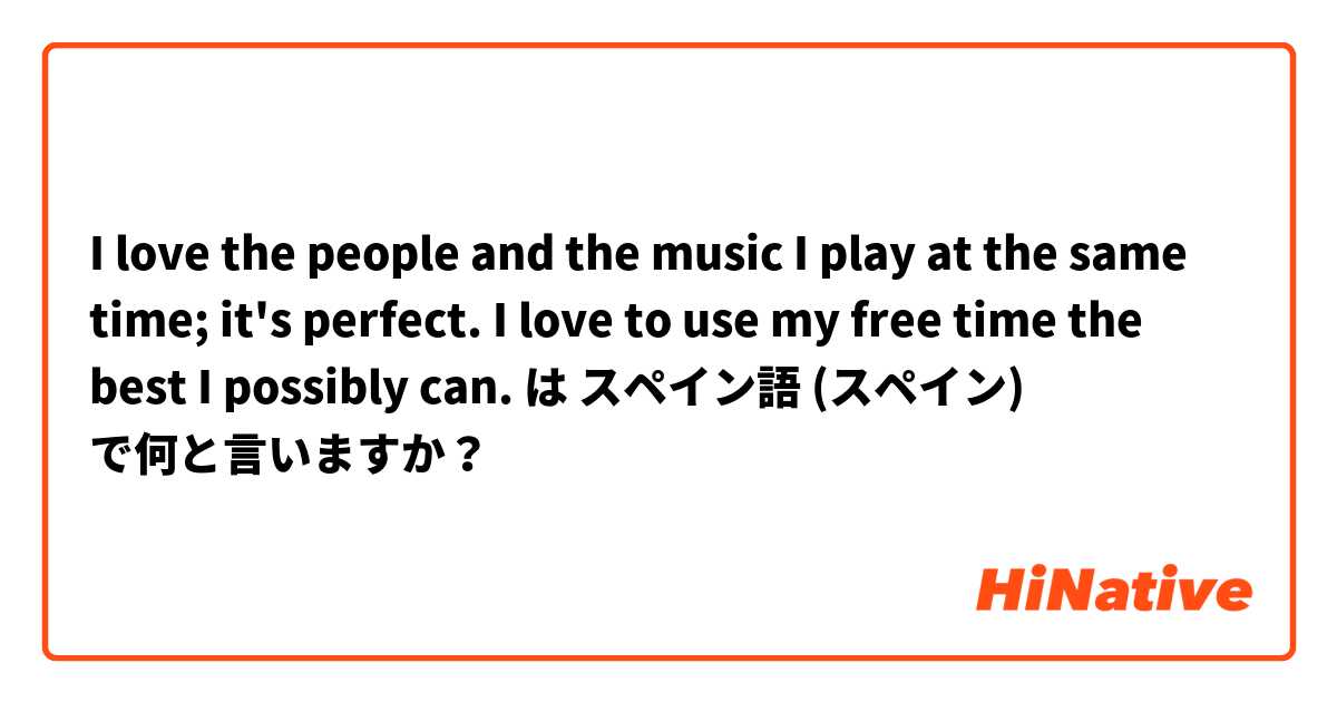 I love the people and the music I play at the same time; it's perfect. I love to use my free time the best I possibly can. は スペイン語 (スペイン) で何と言いますか？