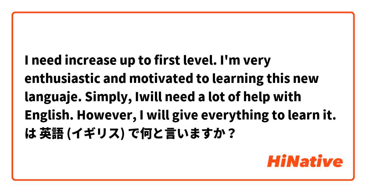 I need increase up to first level. I'm very enthusiastic and motivated to learning this new languaje. Simply, Iwill need a lot of help with English. However, I will give everything to learn it.  は 英語 (イギリス) で何と言いますか？