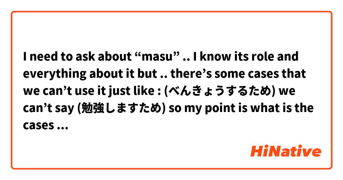 I need to ask about “masu” .. I know its role and everything about it but .. there’s some cases that we can’t use it just like : (べんきょうするため) we can’t say (勉強しますため) so my point is what is the cases that we can’t use the formal (masu) in it ? 