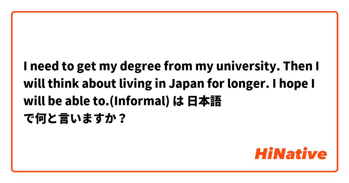 I need to get my degree from my university. Then I will think about living in Japan for longer. I hope I will be able to.(Informal) は 日本語 で何と言いますか？