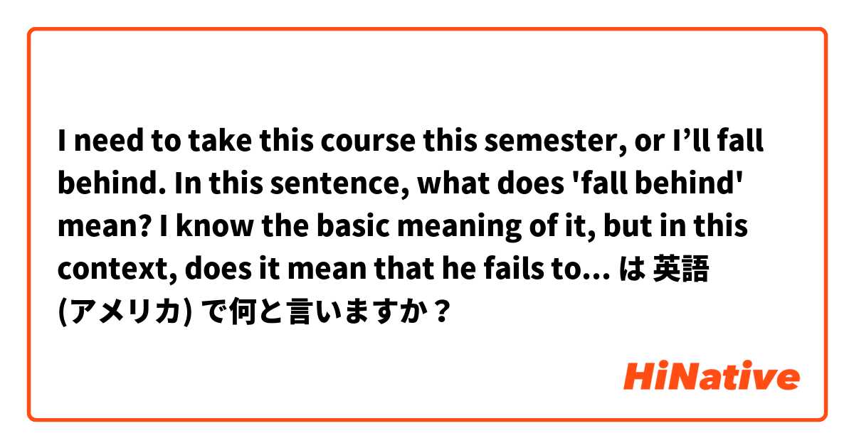 I need to take this course this semester, or I’ll fall behind.

In this sentence, what does 'fall behind' mean?
I know the basic meaning of it, but in this context, does it mean that he fails to fulfill all his credits required in this semester? は 英語 (アメリカ) で何と言いますか？