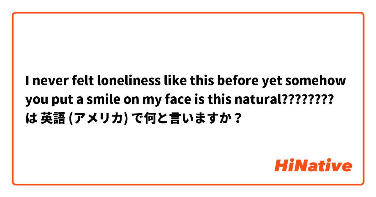  I never felt loneliness like this before yet somehow you put a smile on my face is this natural???????? は 英語 (アメリカ) で何と言いますか？