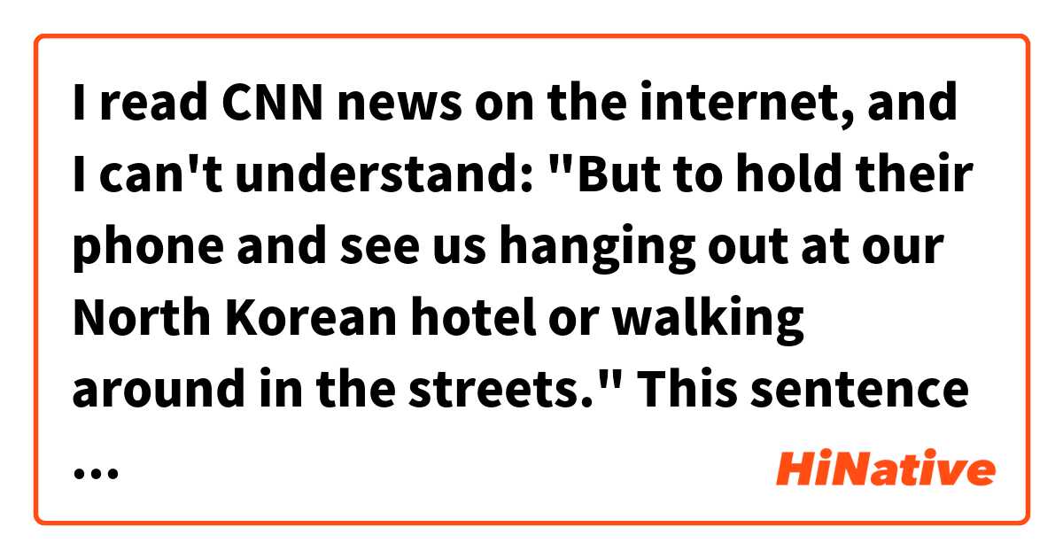 I read CNN news on the internet, and I can't understand: "But to hold their phone and see us hanging out at our North Korean hotel or walking around in the streets." 
This sentence has no subject nor predicate. What does it mean?