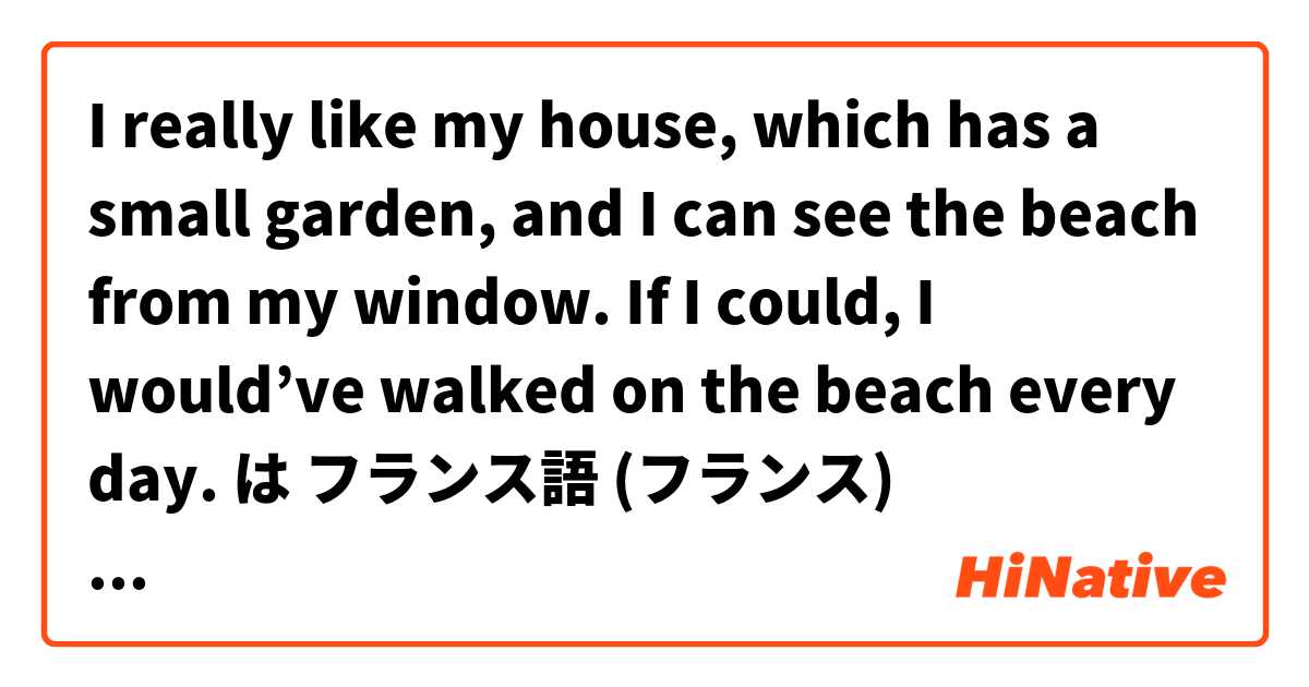 I really like my house, which has a small garden, and I can see the beach from my window. If I could, I would’ve walked on the beach every day.  は フランス語 (フランス) で何と言いますか？