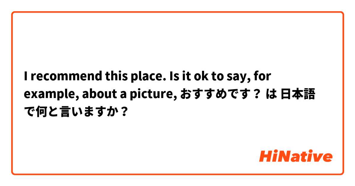 I recommend this place. Is it ok to say, for example, about a picture, おすすめです？ は 日本語 で何と言いますか？