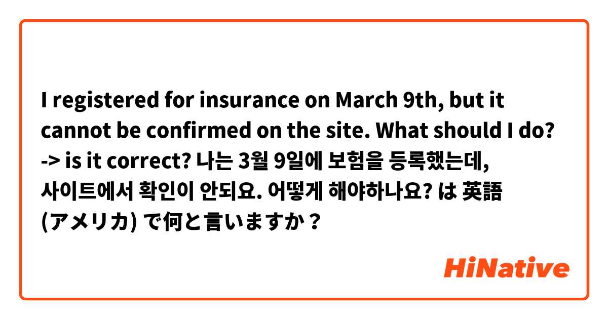  I registered for insurance on March 9th, but it cannot be confirmed on the site. What should I do?
-> is it correct?
나는 3월 9일에 보험을 등록했는데, 사이트에서 확인이 안되요. 어떻게 해야하나요? は 英語 (アメリカ) で何と言いますか？