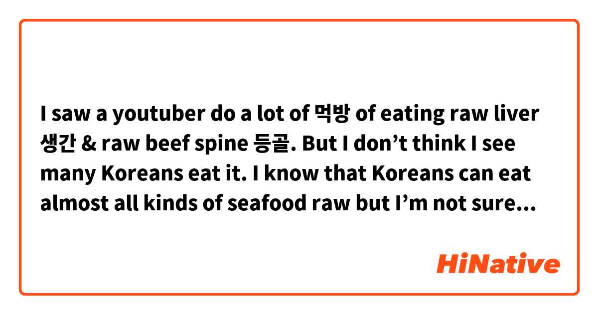 I saw a youtuber do a lot of 먹방 of eating raw liver 생간 & raw beef spine 등골. But I don’t think I see many Koreans eat it. I know that Koreans can eat almost all kinds of seafood raw but I’m not sure with raw liver or beef spine.
Is it really a common food in Korea? Do Koreans really eat it?