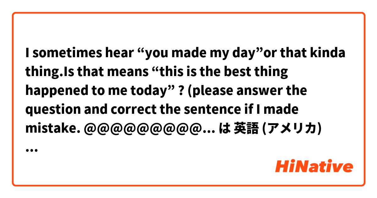 I sometimes hear “you made my day”or that kinda thing.Is that means “this is the best thing happened to me today” ? (please answer the question and correct the sentence if I made mistake. @@@@@@@@@@@@@@@@@@ は 英語 (アメリカ) で何と言いますか？