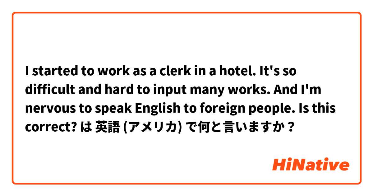 I started to work as a clerk in a hotel. It's so difficult and hard to input many works. And I'm nervous to speak English to foreign people. Is this correct?  は 英語 (アメリカ) で何と言いますか？