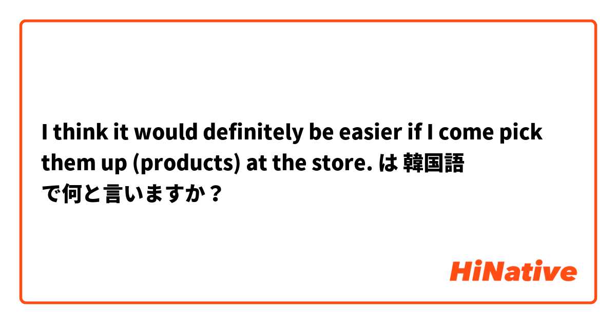 I think it would definitely be easier if I come pick them up (products) at the store. は 韓国語 で何と言いますか？