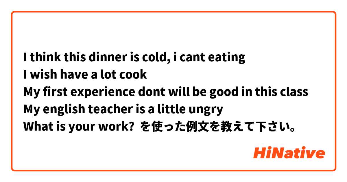 I think this dinner is cold, i cant eating 
I wish have a lot cook 
My first experience dont will be good in this class 
My english teacher is a little ungry 
What is your work? 
 を使った例文を教えて下さい。