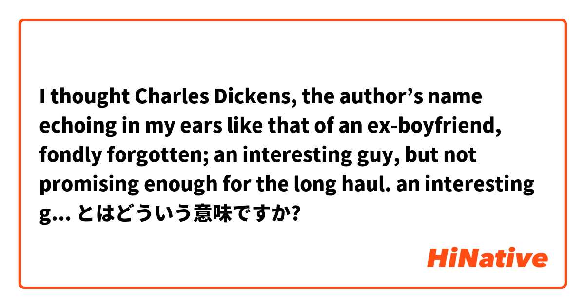 I thought Charles Dickens, the author’s name echoing in my ears like that of an ex-boyfriend, 
fondly forgotten; an interesting guy, but not promising enough for the long haul.

an interesting guy = Charles Dickens or ex-boyfriend?? とはどういう意味ですか?