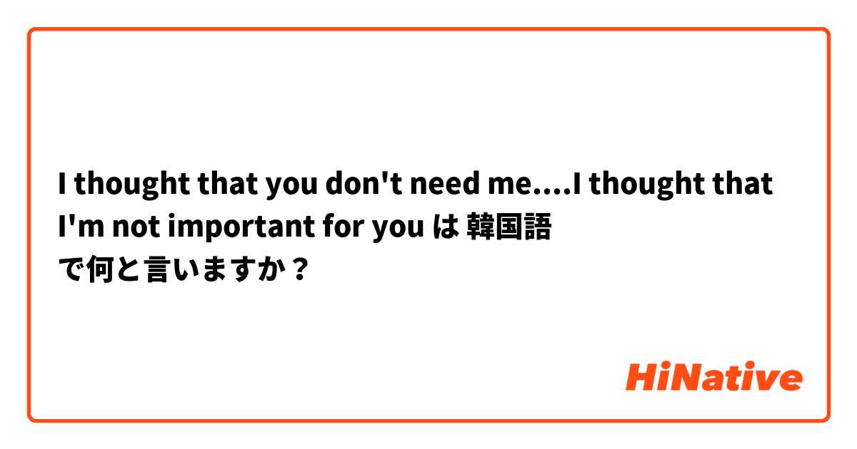 I thought that you don't need me....I thought that I'm not important for you は 韓国語 で何と言いますか？