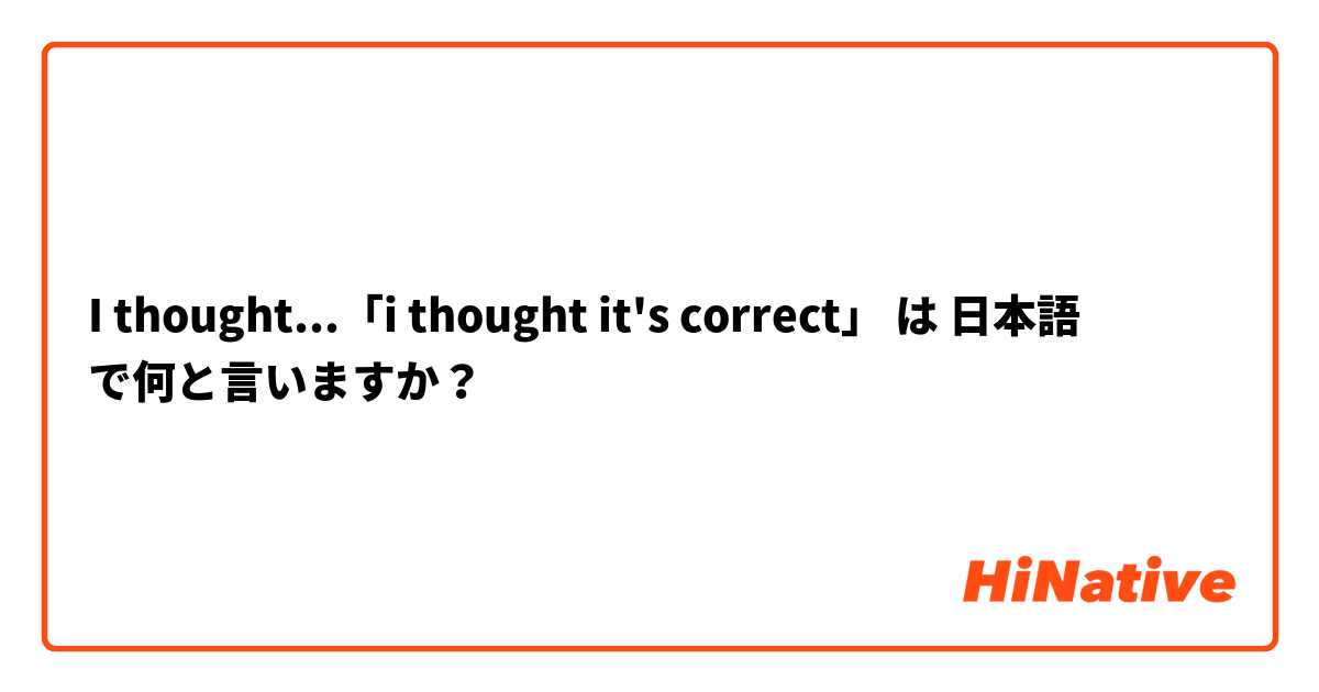 I thought...「i thought it's correct」 は 日本語 で何と言いますか？