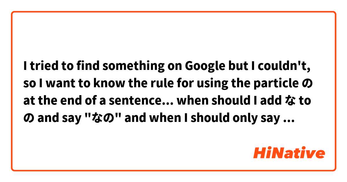 I tried to find something on Google but I couldn't, so I want to know the rule for using the particle の at the end of a sentence... when should I add な to の and say "なの" and when I should only say "の"? Thank you. 