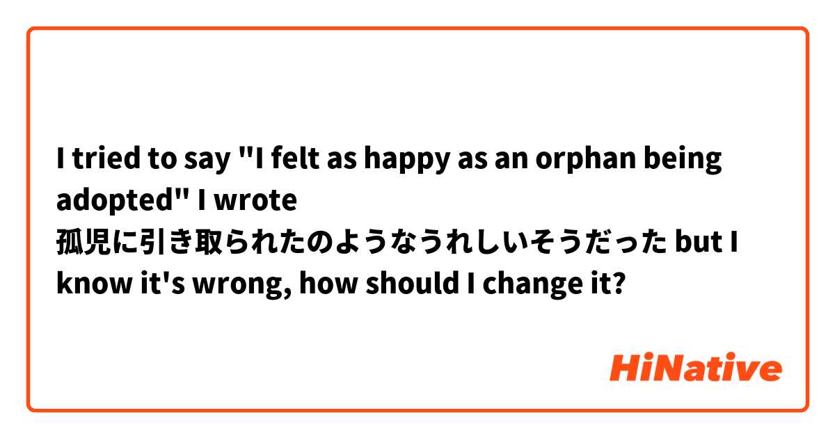 I tried to say "I felt as happy as an orphan being adopted" I wrote 孤児に引き取られたのようなうれしいそうだった but I know it's wrong, how should I change it?