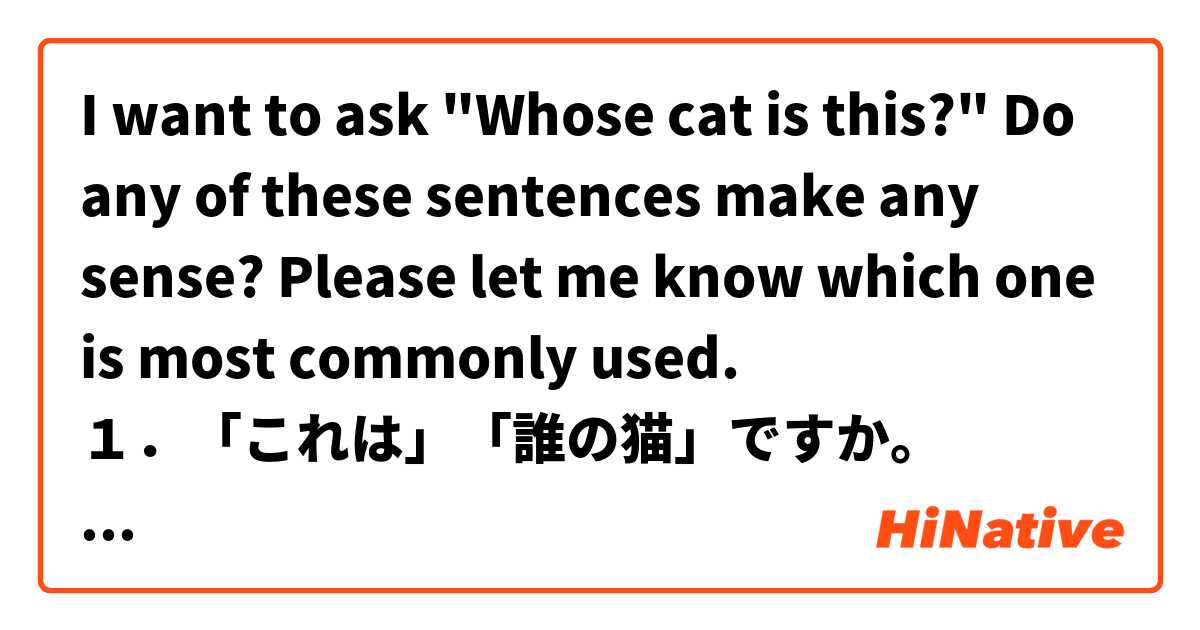 I want to ask "Whose cat is this?"
Do any of these sentences make any sense?
Please let me know which one is most commonly used.
１．「これは」「誰の猫」ですか。
２．「この」猫は「誰の」ですか。
３．「これは」猫「誰の」ですか。
