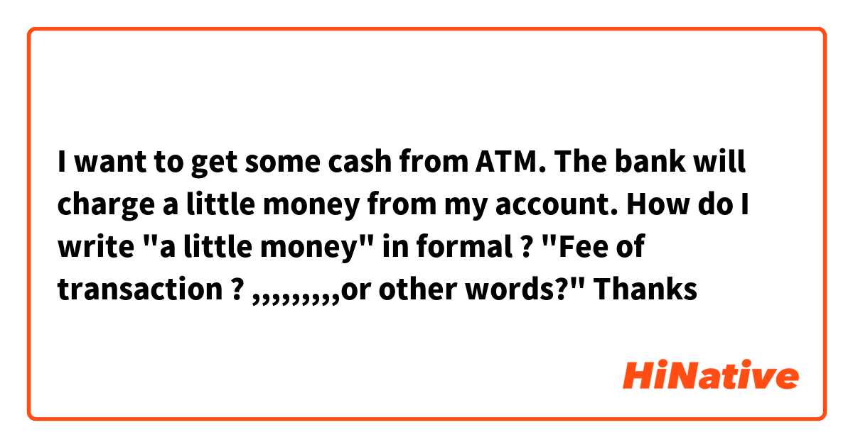 I want to get some cash from ATM.
The bank will charge a little money from my account.
How do I write "a little money" in formal ?
"Fee of transaction ? ,,,,,,,,,or other words?"
Thanks