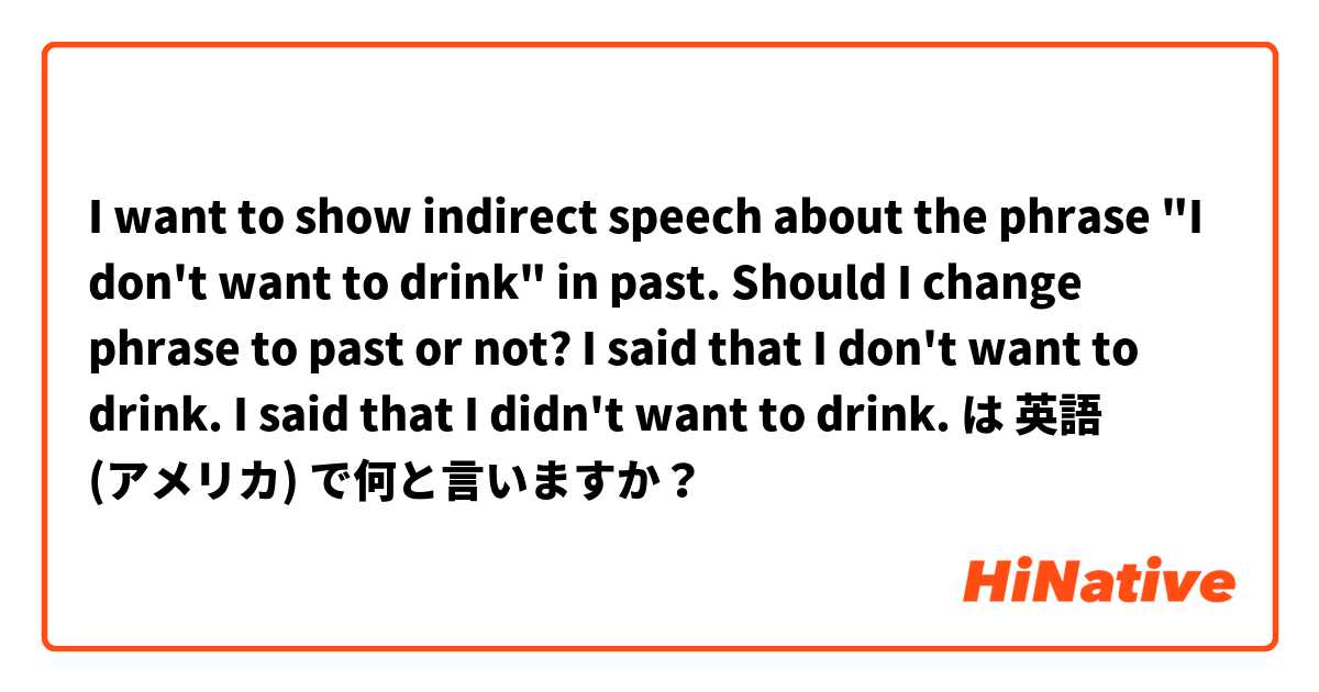 I want to show indirect speech about the phrase "I don't want to drink" in past.
Should I change phrase to past or not?
I said that I don't want to drink.
I said that I didn't want to drink.  は 英語 (アメリカ) で何と言いますか？