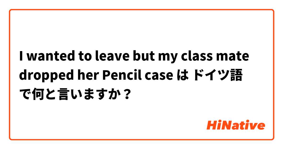 I wanted to leave but my class mate dropped her Pencil case は ドイツ語 で何と言いますか？