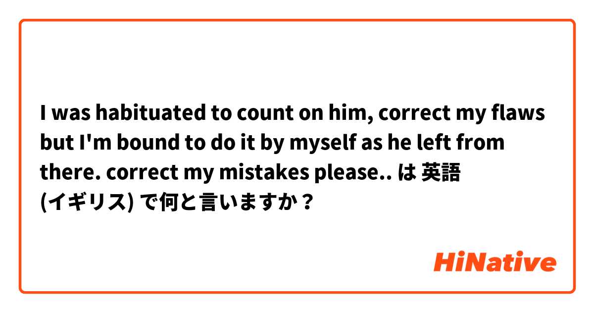 I was habituated to count on him, correct my flaws but I'm bound to do it by myself as he left from there. 
correct my mistakes please..  は 英語 (イギリス) で何と言いますか？