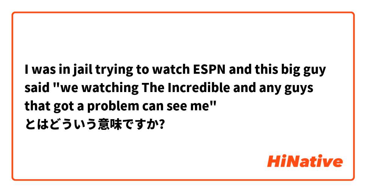 I was in jail trying to watch ESPN and this big guy said "we watching The Incredible and any guys that got a problem can see me" とはどういう意味ですか?