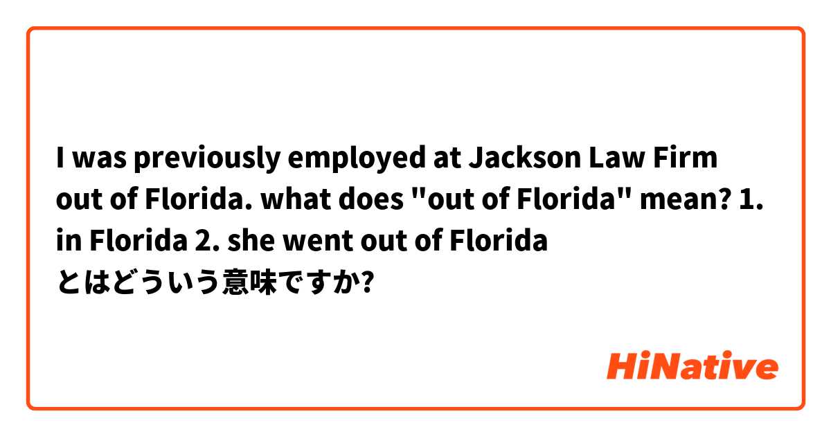 I was previously employed at Jackson Law Firm out of Florida.

what does "out of Florida" mean?

1. in Florida
2. she went out of Florida とはどういう意味ですか?