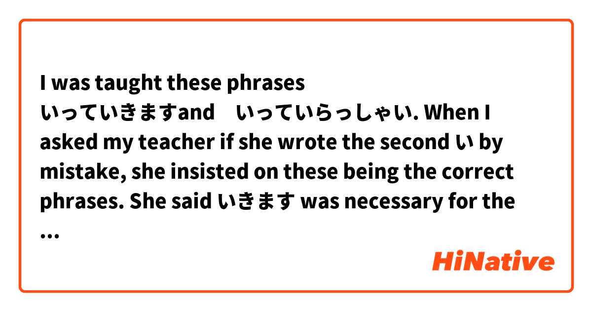 I was taught these phrases いっていきますand　いっていらっしゃい. When I asked my teacher if she wrote the second い by mistake, she insisted on these being the correct phrases. She said いきます was necessary for the polite form. 

I searched google and there were a small number of results coming up, so I'm confused.