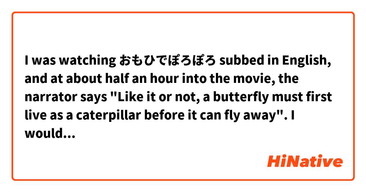 I was watching おもひでぽろぽろ subbed in English, and at about half an hour into the movie, the narrator says "Like it or not, a butterfly must first live as a caterpillar before it can fly away". I would love to know how it was said in japanese, but I'm not sure I can recognize the sounds nor do I know the words used.

What I hear is this:

あうんしは蛹になかなければ蝶々にはなれない　蛹になんかちつともなりたいと思っていないのに