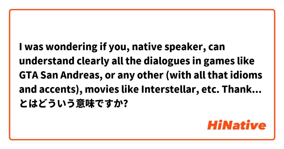 I was wondering if you, native speaker, can understand clearly all the dialogues in games like GTA San Andreas, or any other (with all that idioms and accents), movies like Interstellar, etc. Thanks in advance. とはどういう意味ですか?