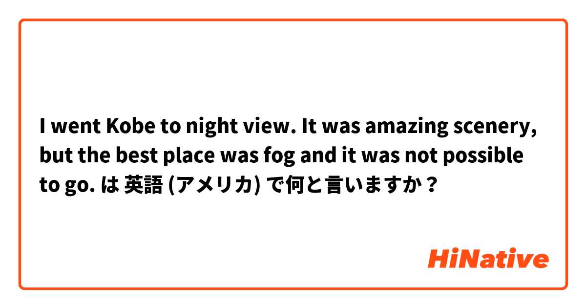 I went Kobe to night view. It was amazing scenery, but the best place was fog and it was not possible to go. は 英語 (アメリカ) で何と言いますか？
